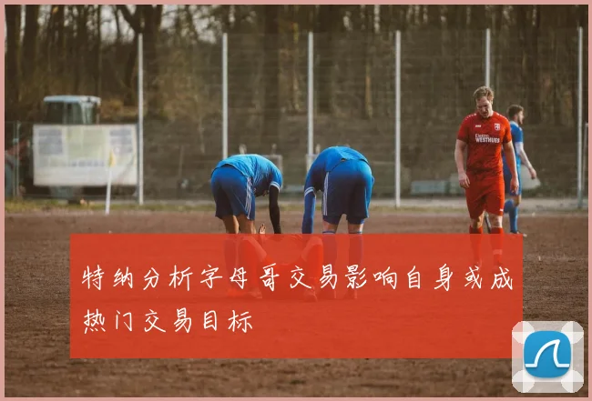 特纳分析字母哥交易影响自身或成热门交易目标