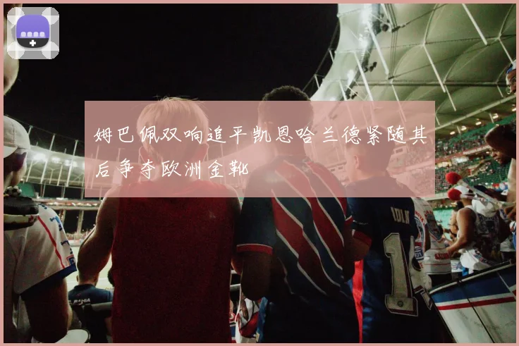姆巴佩双响追平凯恩哈兰德紧随其后争夺欧洲金靴