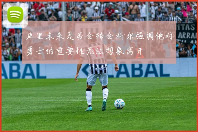 库里未来是否会转会科尔强调他对勇士的重要性无法想象离开