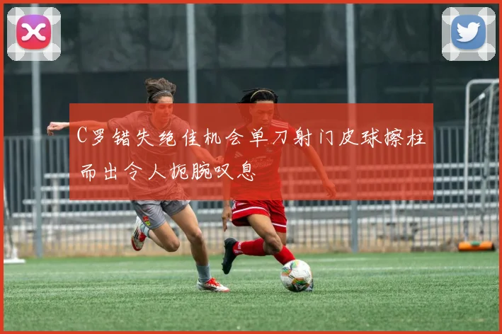 C罗错失绝佳机会单刀射门皮球擦柱而出令人扼腕叹息