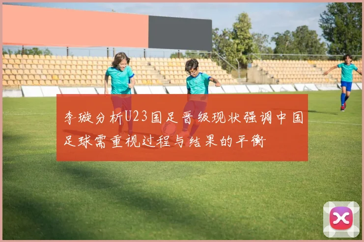 李璇分析U23国足晋级现状强调中国足球需重视过程与结果的平衡