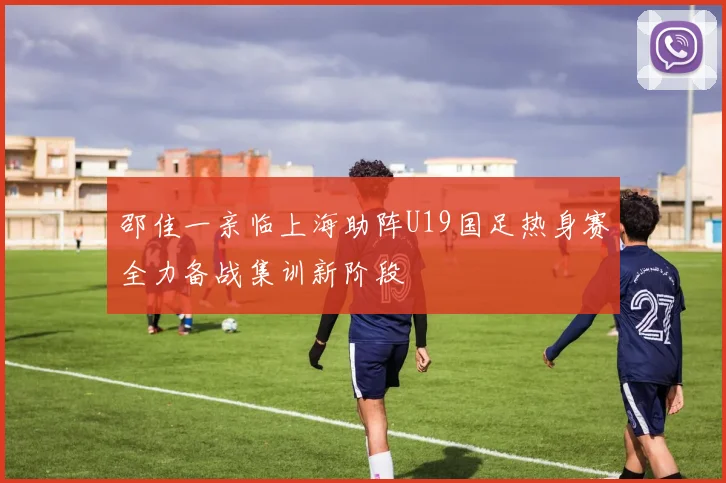 邵佳一亲临上海助阵U19国足热身赛全力备战集训新阶段