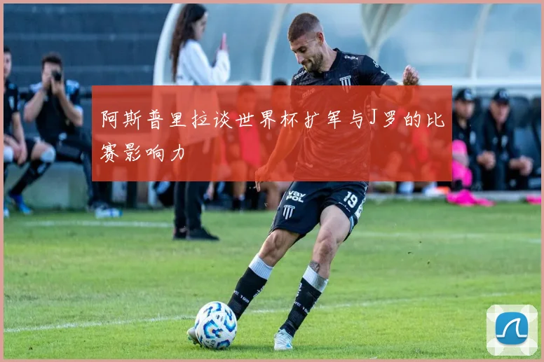 阿斯普里拉谈世界杯扩军与J罗的比赛影响力