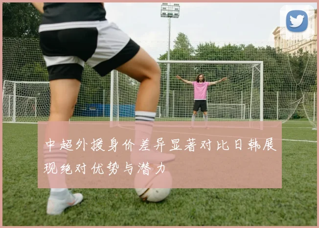中超外援身价差异显著对比日韩展现绝对优势与潜力