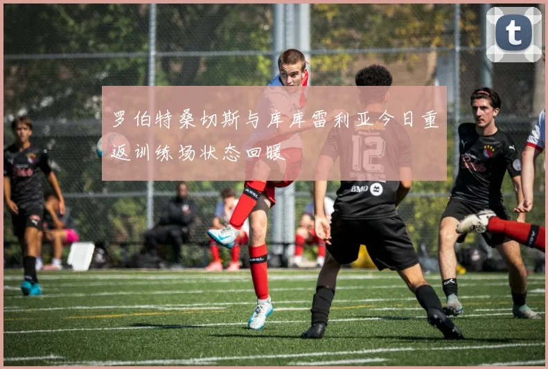罗伯特桑切斯与库库雷利亚今日重返训练场状态回暖