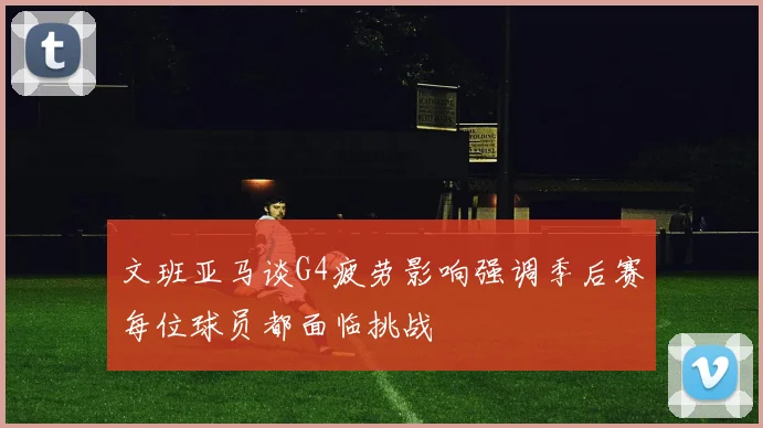 文班亚马谈G4疲劳影响强调季后赛每位球员都面临挑战