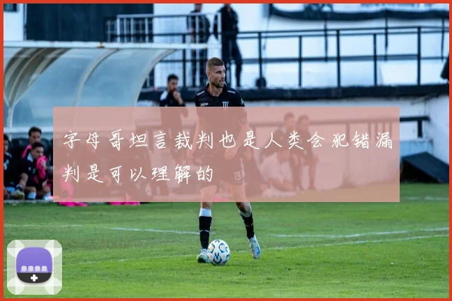 字母哥坦言裁判也是人类会犯错漏判是可以理解的