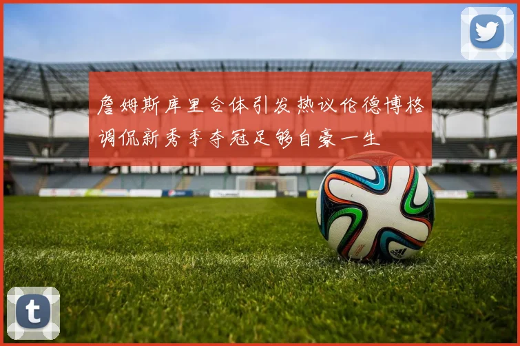 詹姆斯库里合体引发热议伦德博格调侃新秀季夺冠足够自豪一生