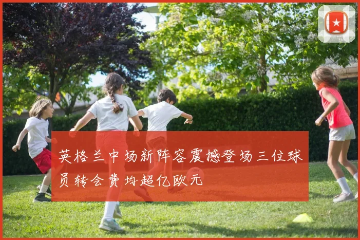 英格兰中场新阵容震撼登场三位球员转会费均超亿欧元