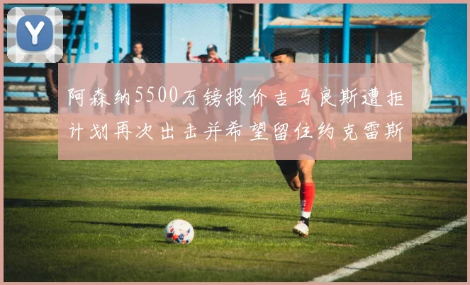 阿森纳5500万镑报价吉马良斯遭拒计划再次出击并希望留住约克雷斯