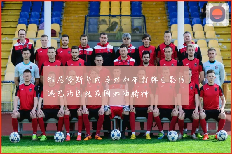 维尼修斯与内马尔加布打牌合影传递巴西团结氛围加油精神