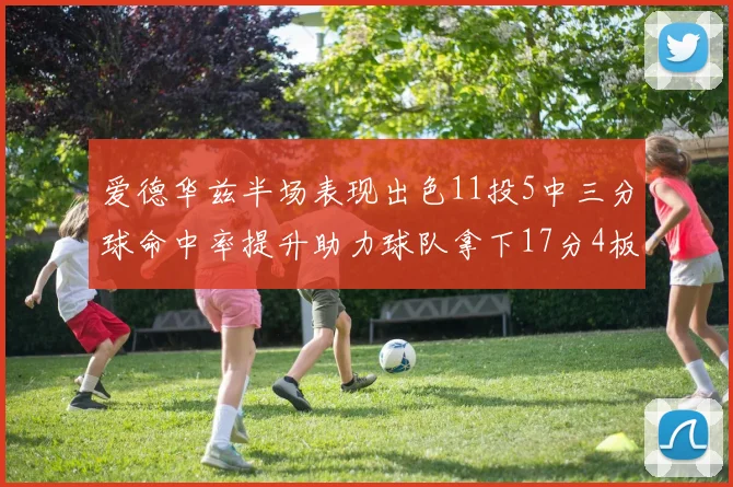 爱德华兹半场表现出色11投5中三分球命中率提升助力球队拿下17分4板1助