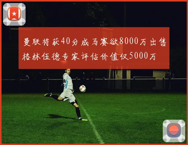 曼联将获40分成马赛欲8000万出售格林伍德专家评估价值仅5000万