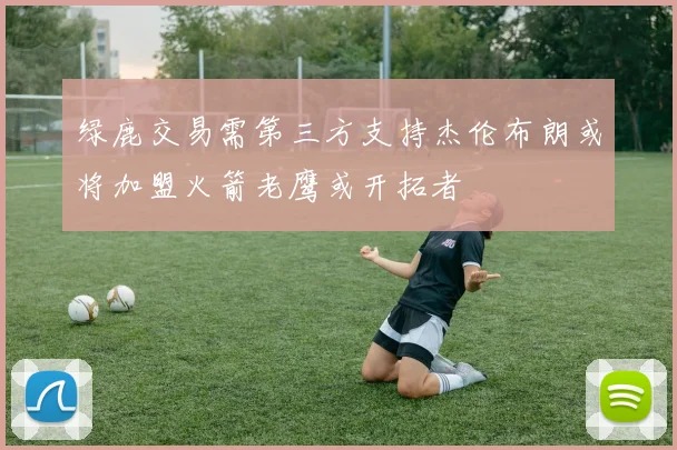 绿鹿交易需第三方支持杰伦布朗或将加盟火箭老鹰或开拓者
