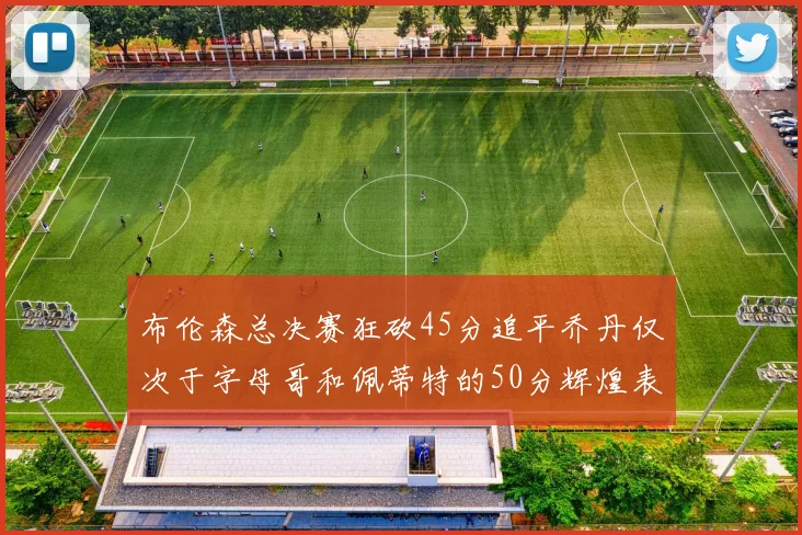 布伦森总决赛狂砍45分追平乔丹仅次于字母哥和佩蒂特的50分辉煌表现