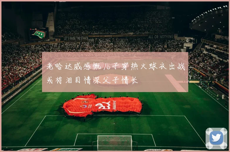 老哈达威感慨儿子穿热火球衣出战或将泪目情深父子情长