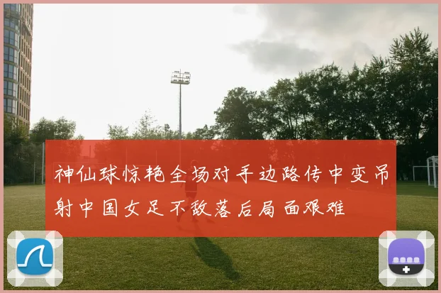 神仙球惊艳全场对手边路传中变吊射中国女足不敌落后局面艰难
